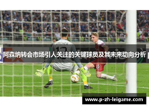 阿森纳转会市场引人关注的关键球员及其未来动向分析