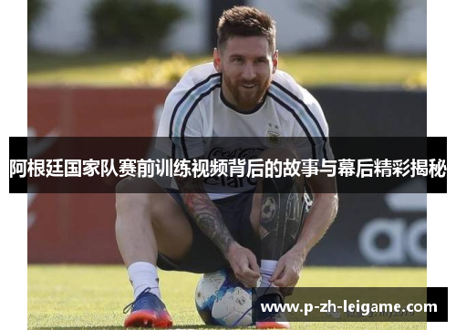 阿根廷国家队赛前训练视频背后的故事与幕后精彩揭秘