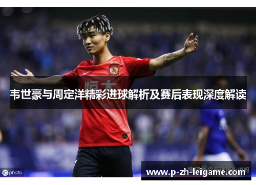 韦世豪与周定洋精彩进球解析及赛后表现深度解读