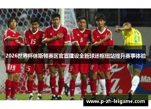 2026世界杯休斯顿赛区官宣建设全新球迷枢纽站提升赛事体验